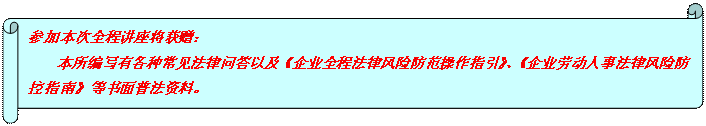 橫卷形: 參加本次全程講座將獲贈： 本所編寫有各種常見法律問答以及《企業(yè)全程法律風(fēng)險防范操作指引》、《企業(yè)勞動人事法律風(fēng)險防控指南》等書面普法資料。  